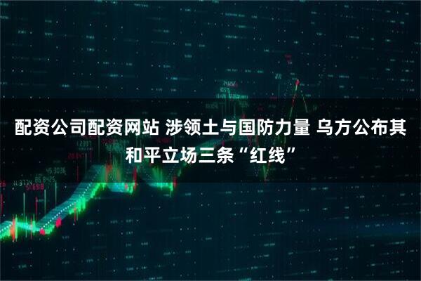 配资公司配资网站 涉领土与国防力量 乌方公布其和平立场三条“红线”