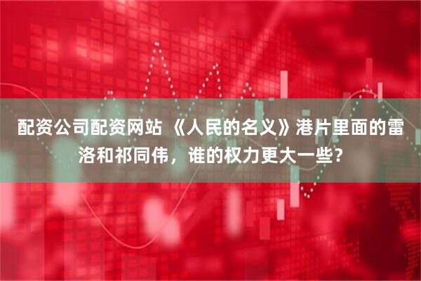 配资公司配资网站 《人民的名义》港片里面的雷洛和祁同伟，谁的权力更大一些？