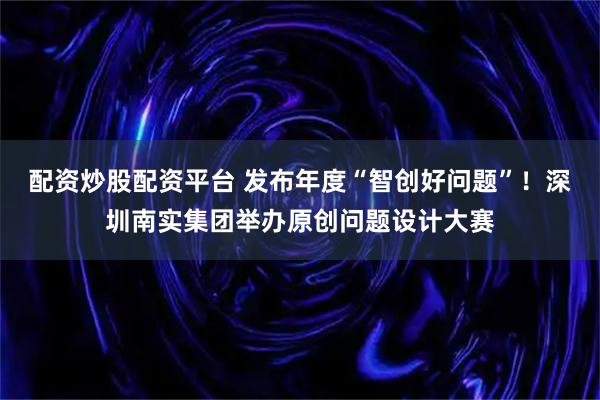 配资炒股配资平台 发布年度“智创好问题”！深圳南实集团举办原创问题设计大赛
