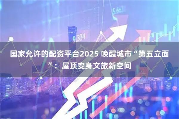 国家允许的配资平台2025 唤醒城市“第五立面”：屋顶变身文旅新空间