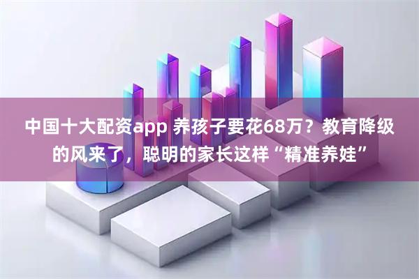 中国十大配资app 养孩子要花68万？教育降级的风来了，聪明的家长这样“精准养娃”