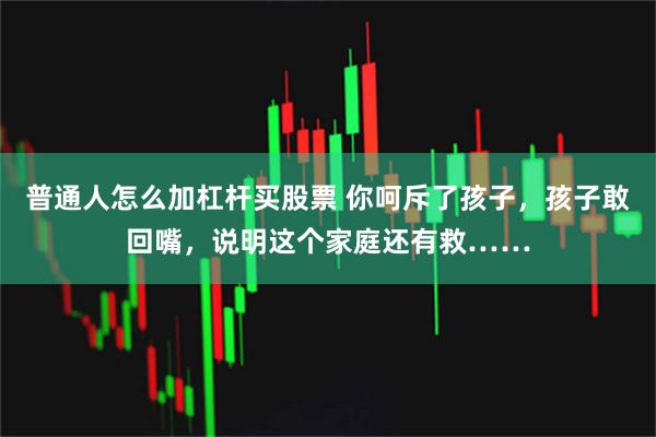 普通人怎么加杠杆买股票 你呵斥了孩子，孩子敢回嘴，说明这个家庭还有救……