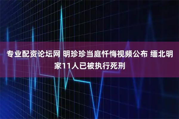 专业配资论坛网 明珍珍当庭忏悔视频公布 缅北明家11人已被执行死刑