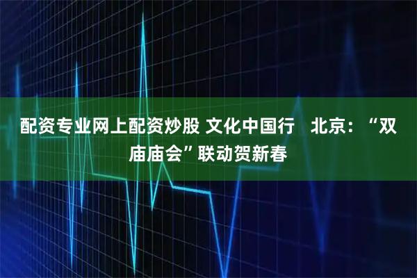 配资专业网上配资炒股 文化中国行   北京：“双庙庙会”联动贺新春