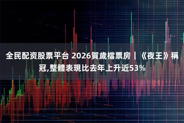全民配资股票平台 2026賀歲檔票房｜《夜王》稱冠,整體表現比去年上升近53%