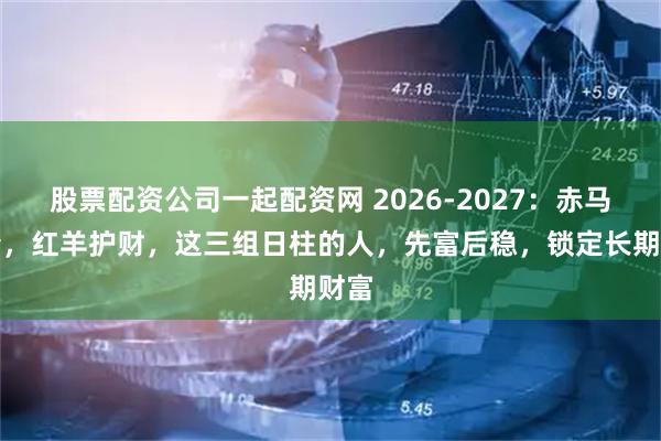 股票配资公司一起配资网 2026-2027：赤马冲锋，红羊护财，这三组日柱的人，先富后稳，锁定长期财富