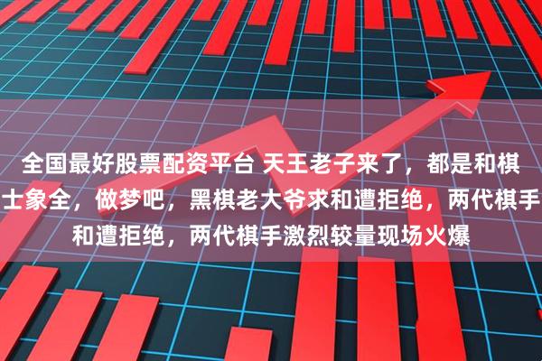 全国最好股票配资平台 天王老子来了，都是和棋，你两老兵想赢我士象全，做梦吧，黑棋老大爷求和遭拒绝，两代棋手激烈较量现场火爆