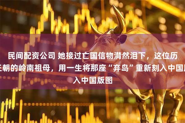 民间配资公司 她接过亡国信物潸然泪下，这位历经三朝的岭南祖母，用一生将那座“弃岛”重新刻入中国版图