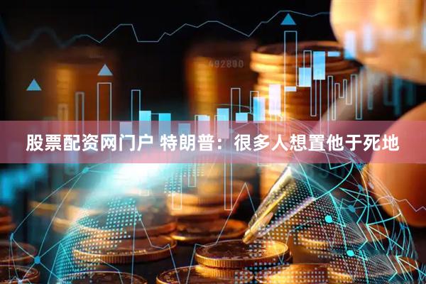 股票配资网门户 特朗普:很多人想置他于死地