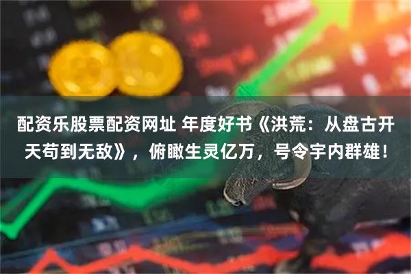 配资乐股票配资网址 年度好书《洪荒:从盘古开天苟到无敌》,俯瞰生灵亿万,号令宇内群雄!