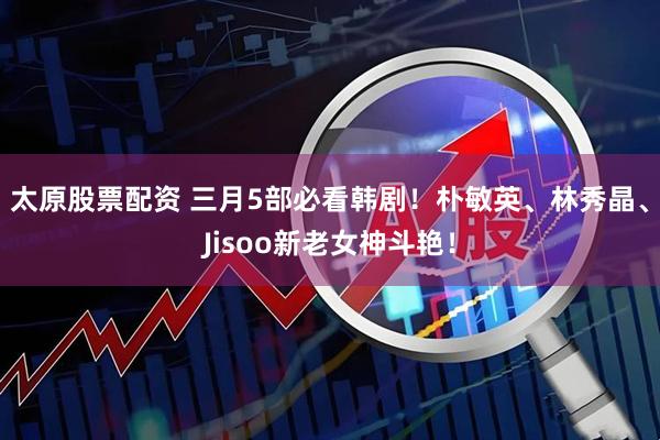 太原股票配资 三月5部必看韩剧！朴敏英、林秀晶、Jisoo新老女神斗艳！