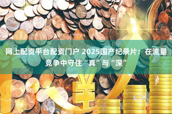 网上配资平台配资门户 2025国产纪录片：在流量竞争中守住“真”与“深”
