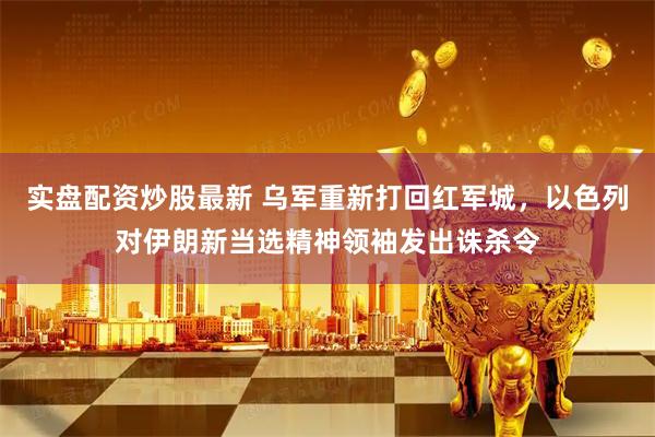实盘配资炒股最新 乌军重新打回红军城，以色列对伊朗新当选精神领袖发出诛杀令