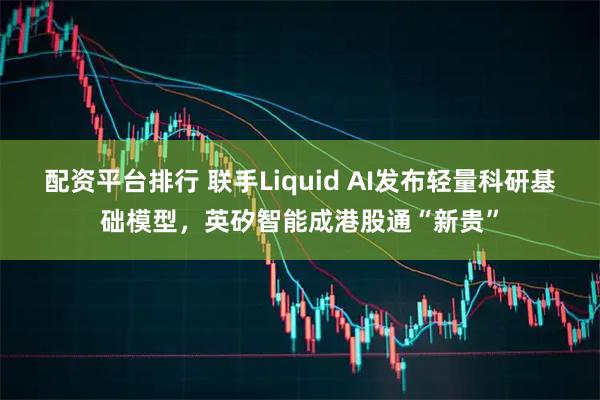 配资平台排行 联手Liquid AI发布轻量科研基础模型,英矽智能成港股通“新贵”