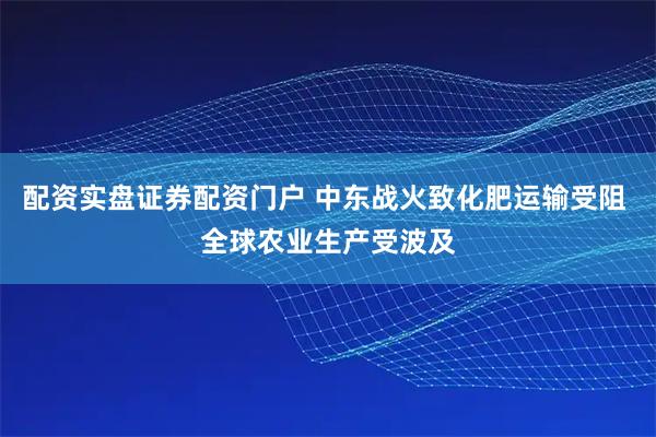 配资实盘证券配资门户 中东战火致化肥运输受阻 全球农业生产受波及