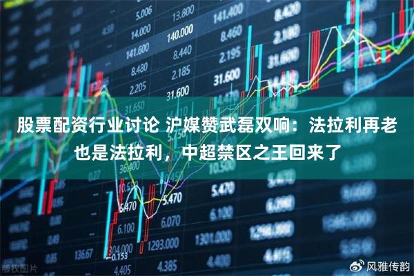 股票配资行业讨论 沪媒赞武磊双响：法拉利再老也是法拉利，中超禁区之王回来了