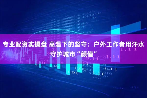 专业配资实操盘 高温下的坚守：户外工作者用汗水守护城市“颜值”
