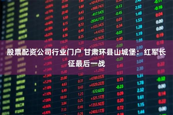 股票配资公司行业门户 甘肃环县山城堡：红军长征最后一战