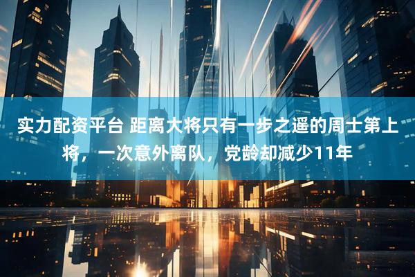 实力配资平台 距离大将只有一步之遥的周士第上将，一次意外离队，党龄却减少11年